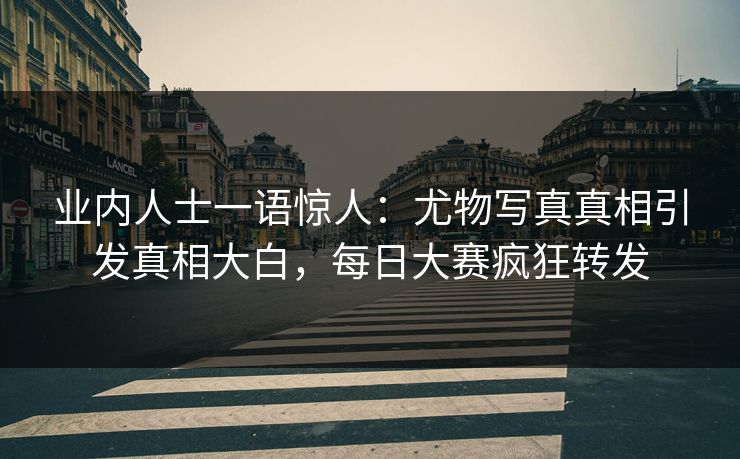 业内人士一语惊人：尤物写真真相引发真相大白，每日大赛疯狂转发