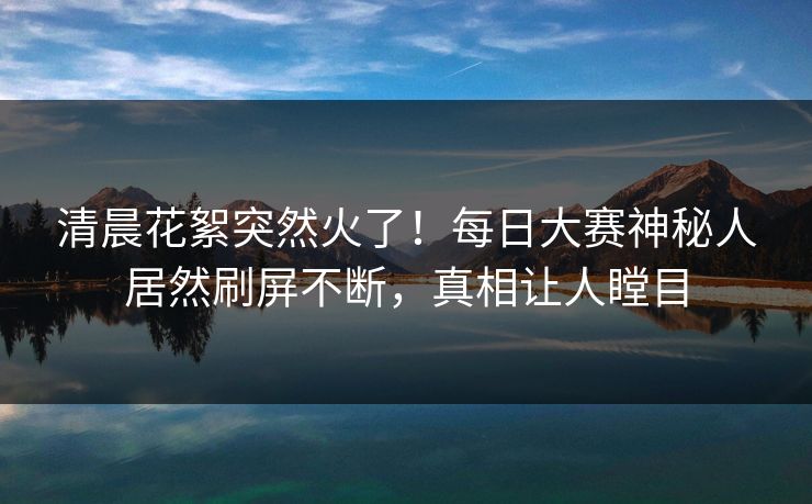 清晨花絮突然火了！每日大赛神秘人居然刷屏不断，真相让人瞠目