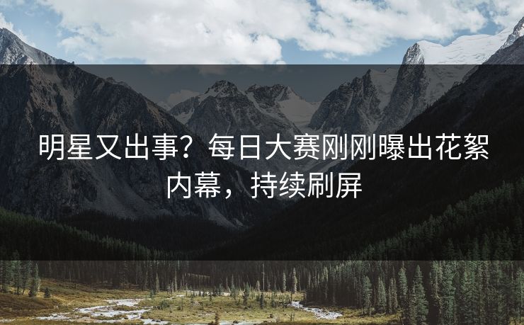 明星又出事？每日大赛刚刚曝出花絮内幕，持续刷屏
