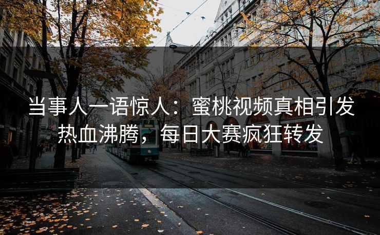 当事人一语惊人：蜜桃视频真相引发热血沸腾，每日大赛疯狂转发