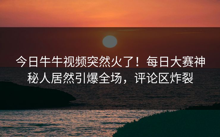 今日牛牛视频突然火了！每日大赛神秘人居然引爆全场，评论区炸裂