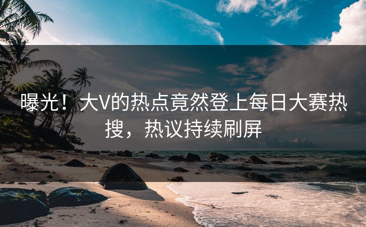 曝光！大V的热点竟然登上每日大赛热搜，热议持续刷屏