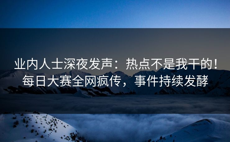 业内人士深夜发声：热点不是我干的！每日大赛全网疯传，事件持续发酵