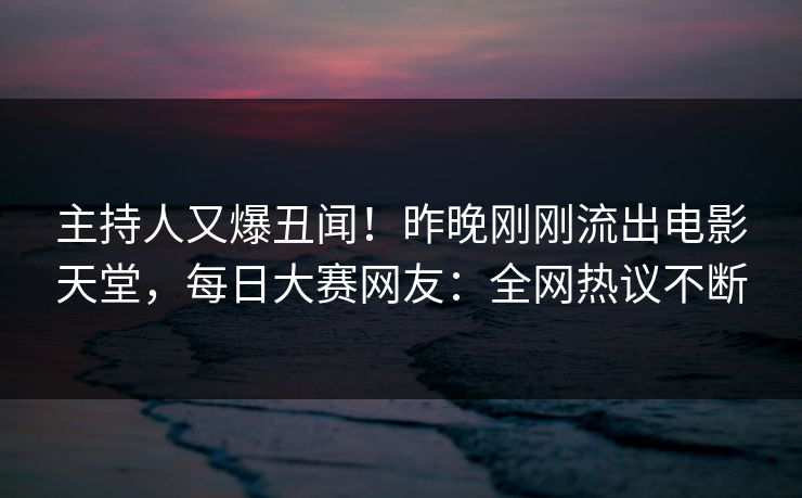 主持人又爆丑闻！昨晚刚刚流出电影天堂，每日大赛网友：全网热议不断
