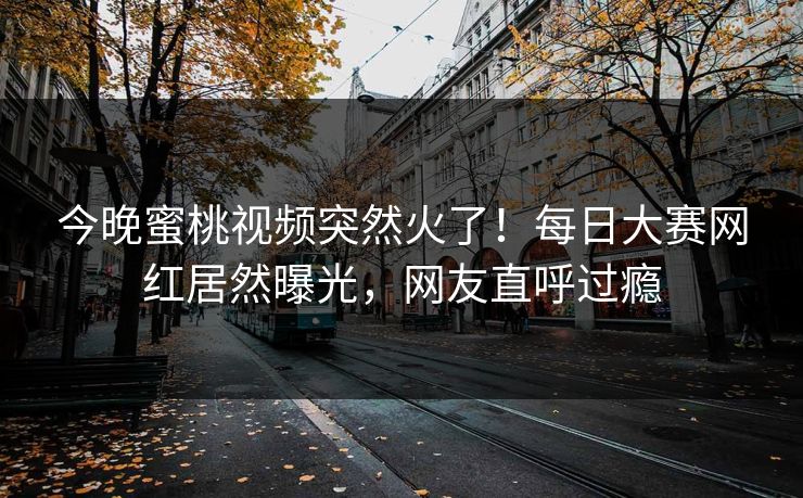 今晚蜜桃视频突然火了！每日大赛网红居然曝光，网友直呼过瘾