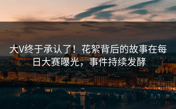 大V终于承认了！花絮背后的故事在每日大赛曝光，事件持续发酵