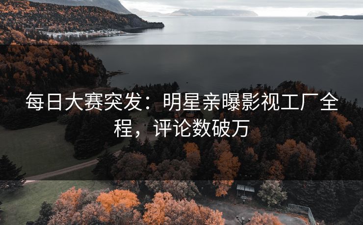 每日大赛突发：明星亲曝影视工厂全程，评论数破万