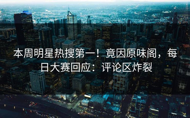 本周明星热搜第一！竟因原味阁，每日大赛回应：评论区炸裂