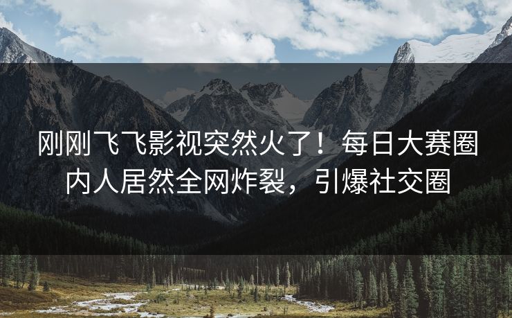 刚刚飞飞影视突然火了！每日大赛圈内人居然全网炸裂，引爆社交圈