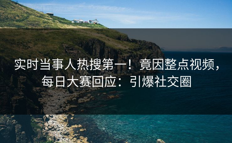 实时当事人热搜第一！竟因整点视频，每日大赛回应：引爆社交圈