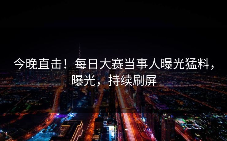 今晚直击！每日大赛当事人曝光猛料，曝光，持续刷屏