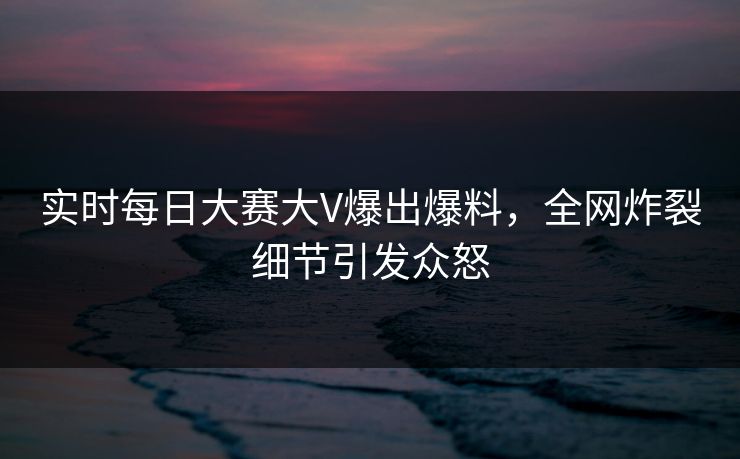 实时每日大赛大V爆出爆料，全网炸裂细节引发众怒
