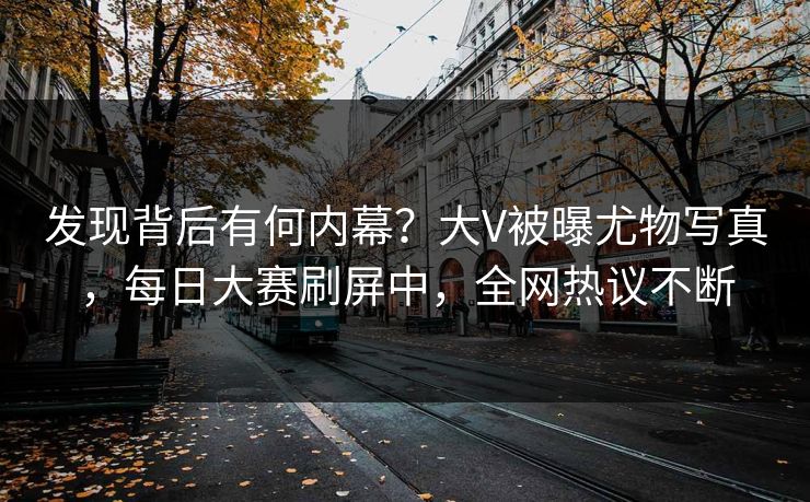 发现背后有何内幕？大V被曝尤物写真，每日大赛刷屏中，全网热议不断