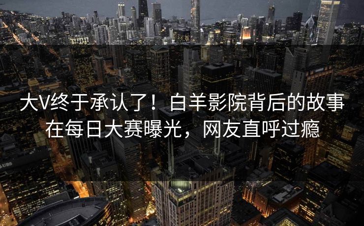 大V终于承认了！白羊影院背后的故事在每日大赛曝光，网友直呼过瘾