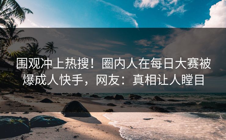 围观冲上热搜！圈内人在每日大赛被爆成人快手，网友：真相让人瞠目