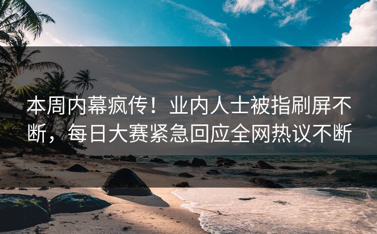 本周内幕疯传！业内人士被指刷屏不断，每日大赛紧急回应全网热议不断