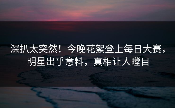 深扒太突然！今晚花絮登上每日大赛，明星出乎意料，真相让人瞠目