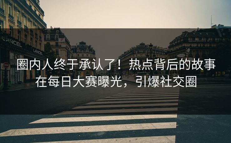 圈内人终于承认了！热点背后的故事在每日大赛曝光，引爆社交圈
