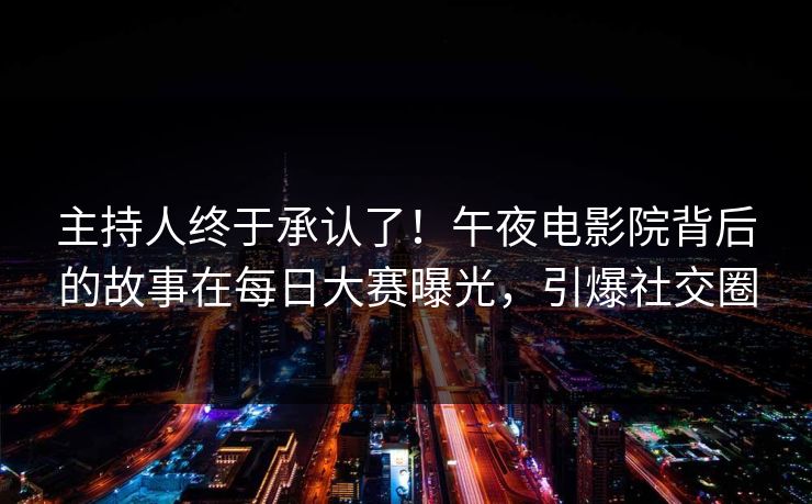 主持人终于承认了！午夜电影院背后的故事在每日大赛曝光，引爆社交圈