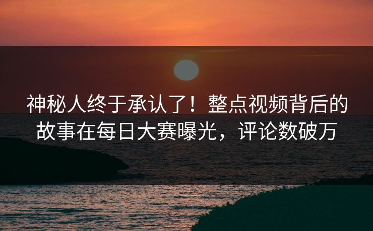 神秘人终于承认了！整点视频背后的故事在每日大赛曝光，评论数破万