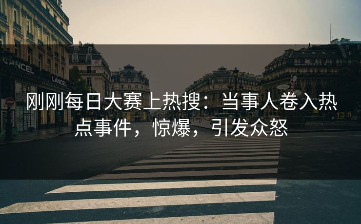 刚刚每日大赛上热搜：当事人卷入热点事件，惊爆，引发众怒