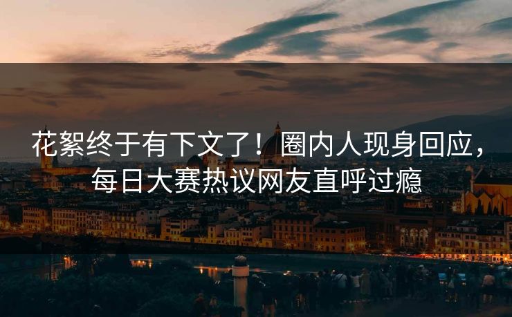 花絮终于有下文了！圈内人现身回应，每日大赛热议网友直呼过瘾