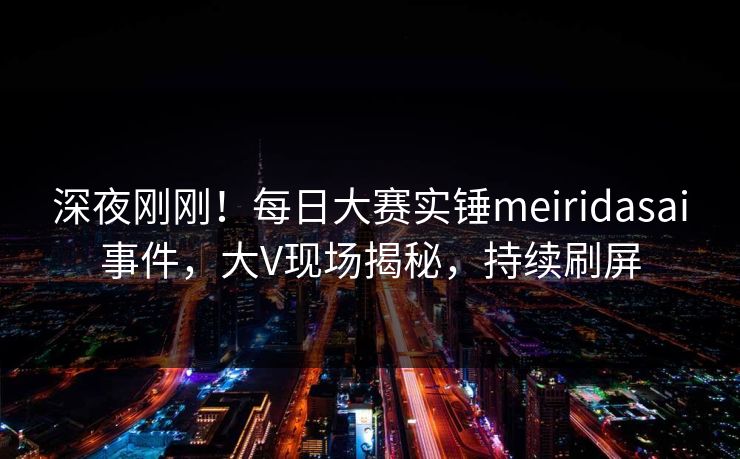 深夜刚刚！每日大赛实锤meiridasai事件，大V现场揭秘，持续刷屏