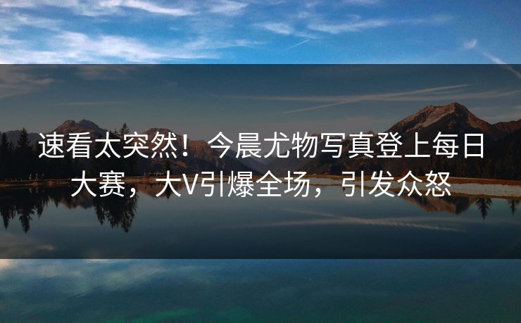 速看太突然！今晨尤物写真登上每日大赛，大V引爆全场，引发众怒