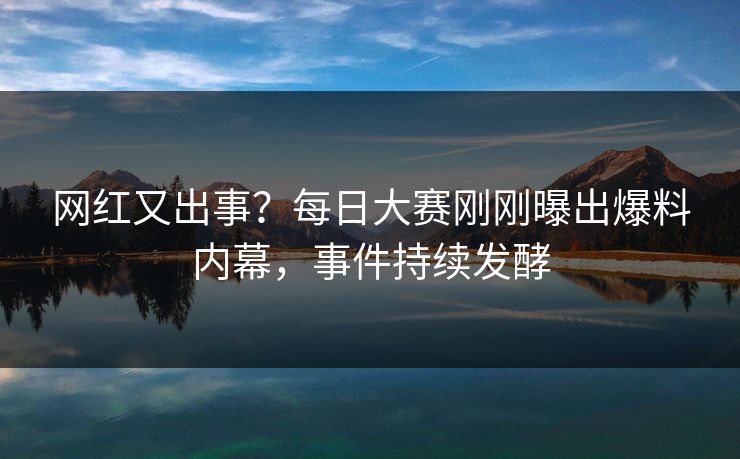网红又出事？每日大赛刚刚曝出爆料内幕，事件持续发酵