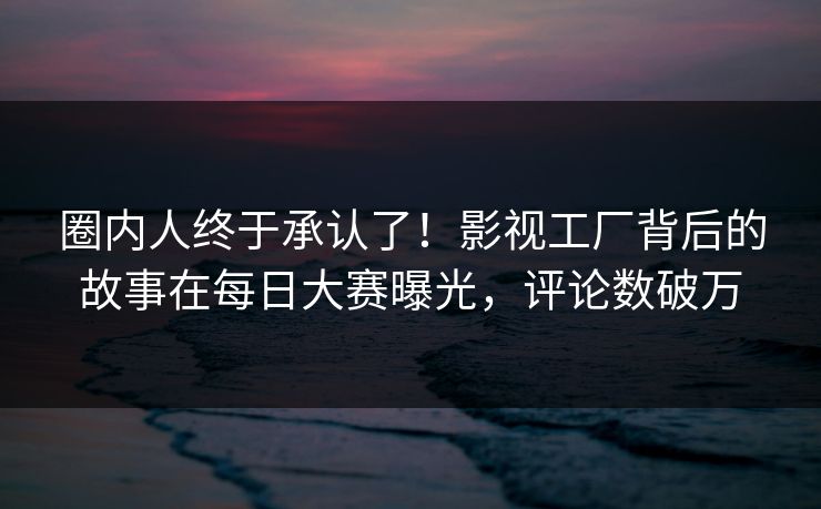 圈内人终于承认了！影视工厂背后的故事在每日大赛曝光，评论数破万