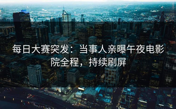 每日大赛突发：当事人亲曝午夜电影院全程，持续刷屏