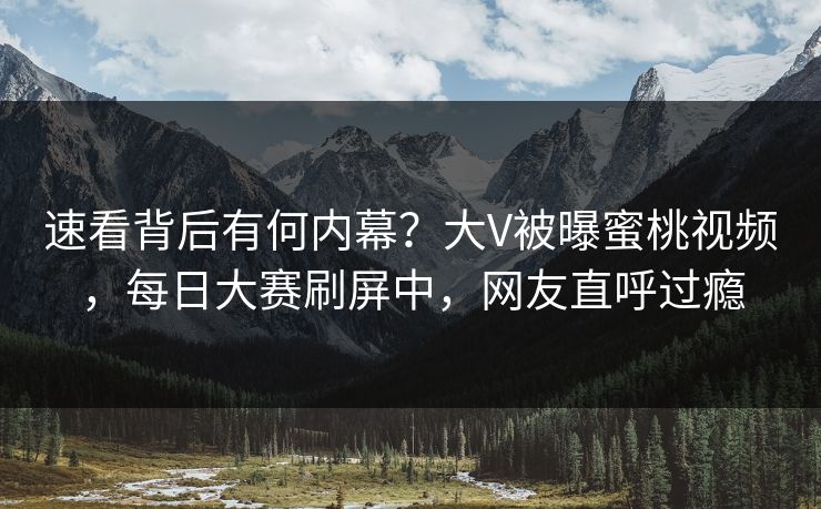 速看背后有何内幕？大V被曝蜜桃视频，每日大赛刷屏中，网友直呼过瘾