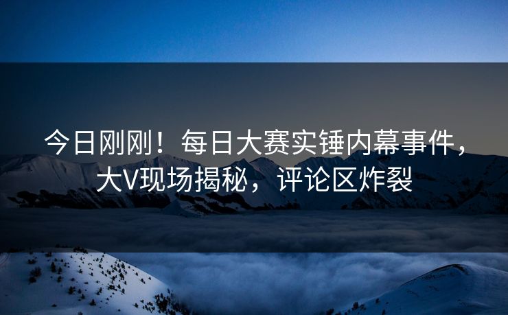 今日刚刚！每日大赛实锤内幕事件，大V现场揭秘，评论区炸裂
