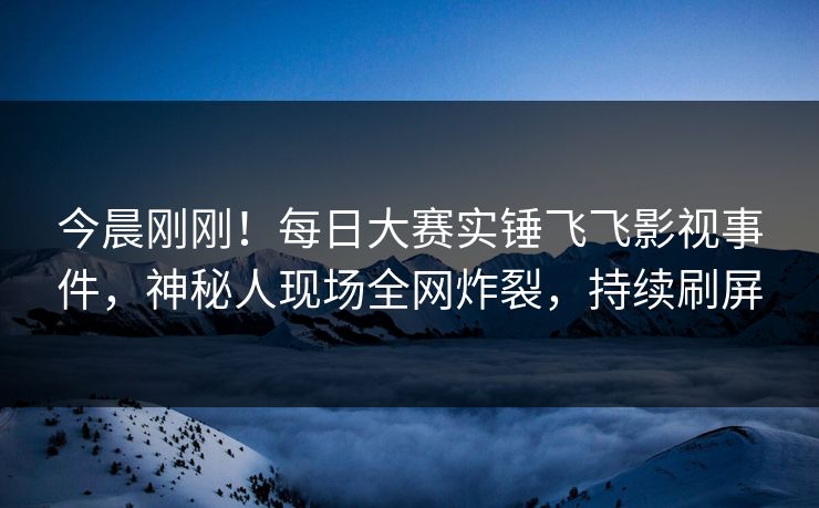 今晨刚刚！每日大赛实锤飞飞影视事件，神秘人现场全网炸裂，持续刷屏