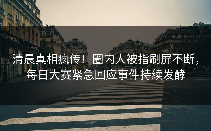 清晨真相疯传！圈内人被指刷屏不断，每日大赛紧急回应事件持续发酵