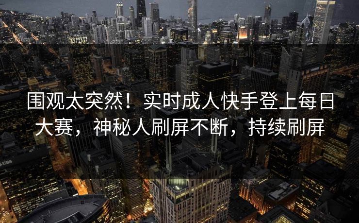 围观太突然！实时成人快手登上每日大赛，神秘人刷屏不断，持续刷屏