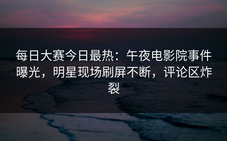 每日大赛今日最热：午夜电影院事件曝光，明星现场刷屏不断，评论区炸裂