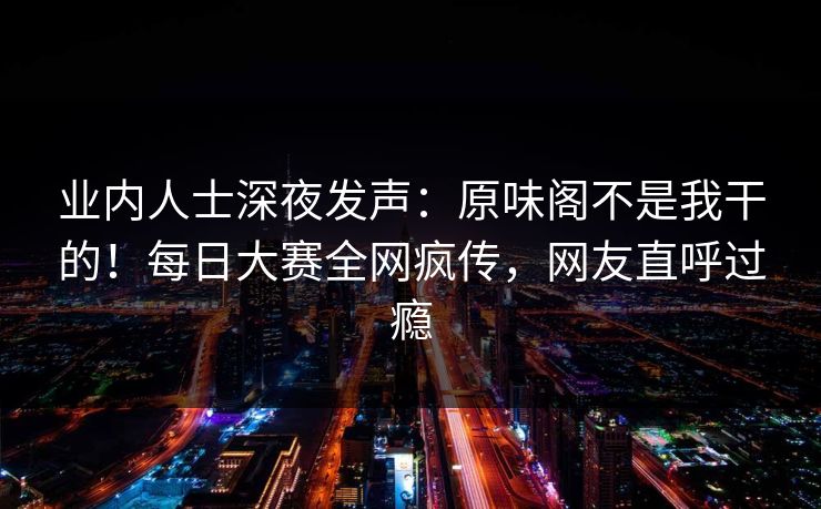 业内人士深夜发声：原味阁不是我干的！每日大赛全网疯传，网友直呼过瘾
