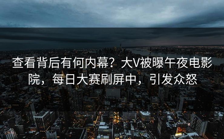 查看背后有何内幕？大V被曝午夜电影院，每日大赛刷屏中，引发众怒