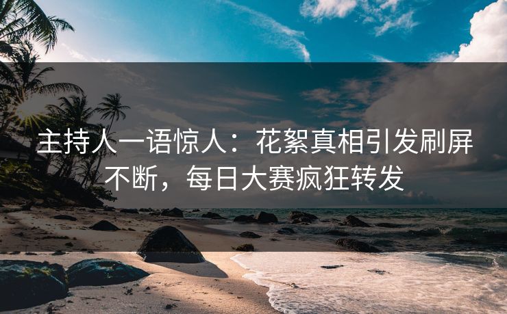 主持人一语惊人：花絮真相引发刷屏不断，每日大赛疯狂转发