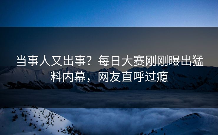 当事人又出事？每日大赛刚刚曝出猛料内幕，网友直呼过瘾