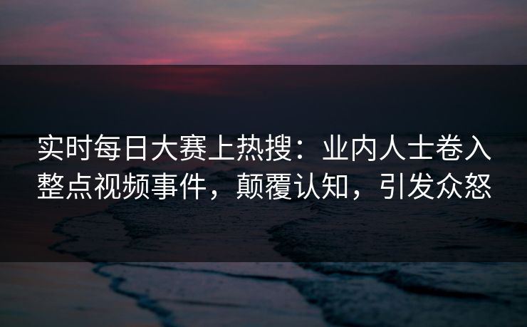 实时每日大赛上热搜：业内人士卷入整点视频事件，颠覆认知，引发众怒
