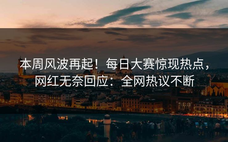 本周风波再起！每日大赛惊现热点，网红无奈回应：全网热议不断