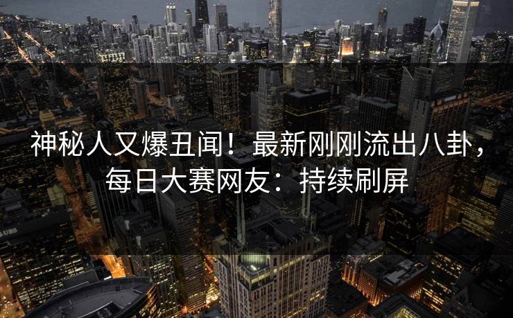 神秘人又爆丑闻！最新刚刚流出八卦，每日大赛网友：持续刷屏