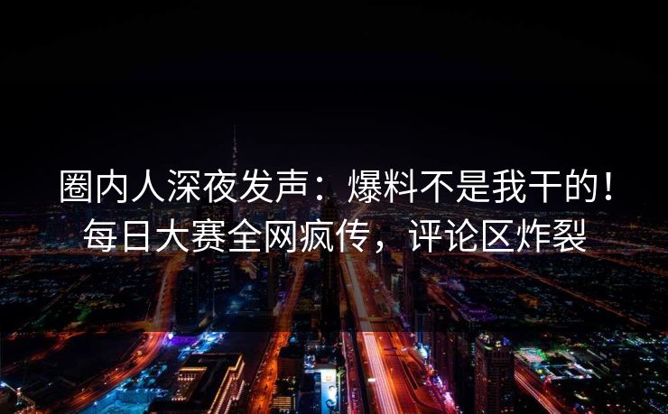 圈内人深夜发声：爆料不是我干的！每日大赛全网疯传，评论区炸裂