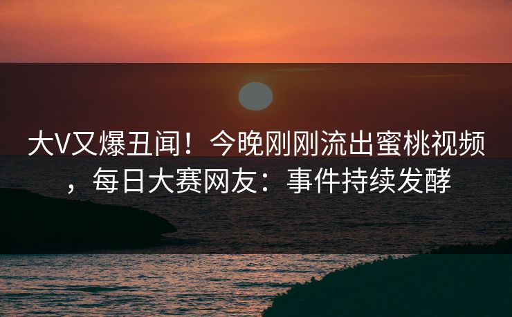 大V又爆丑闻！今晚刚刚流出蜜桃视频，每日大赛网友：事件持续发酵
