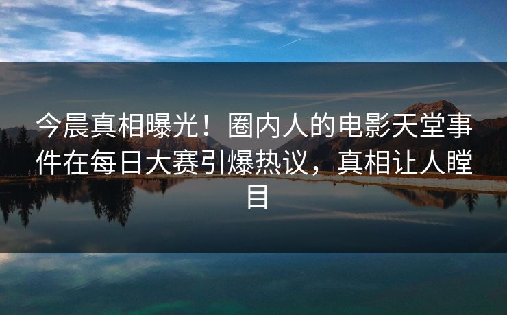 今晨真相曝光！圈内人的电影天堂事件在每日大赛引爆热议，真相让人瞠目