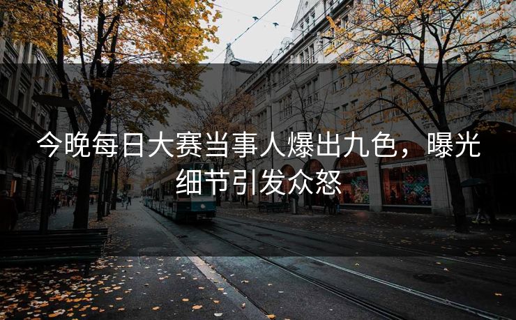 今晚每日大赛当事人爆出九色，曝光细节引发众怒