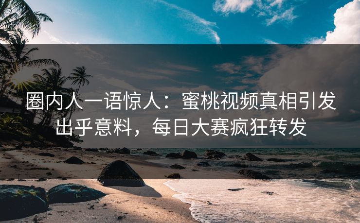 圈内人一语惊人：蜜桃视频真相引发出乎意料，每日大赛疯狂转发