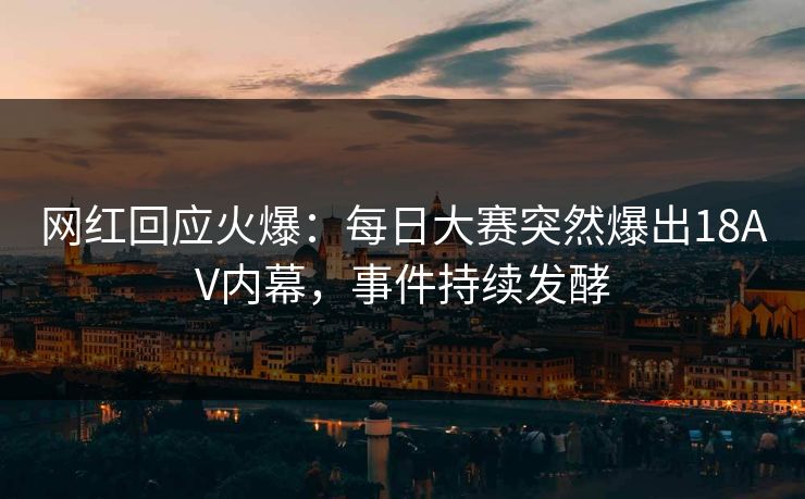 网红回应火爆：每日大赛突然爆出18AV内幕，事件持续发酵